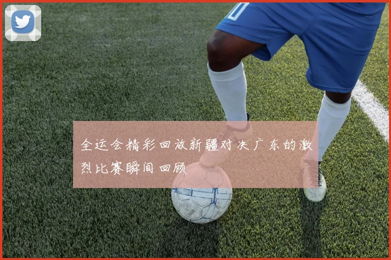 全运会精彩回放新疆对决广东的激烈比赛瞬间回顾