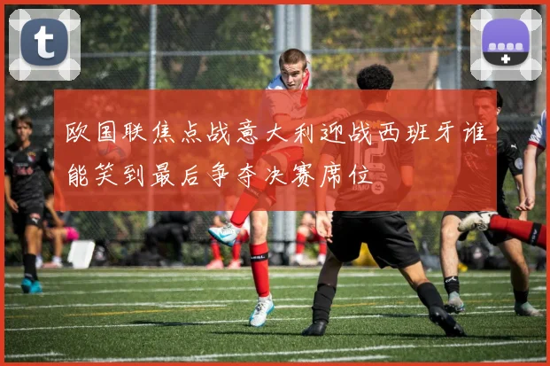 欧国联焦点战意大利迎战西班牙谁能笑到最后争夺决赛席位