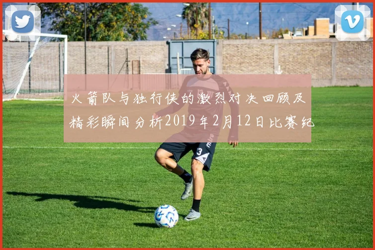 火箭队与独行侠的激烈对决回顾及精彩瞬间分析2019年2月12日比赛纪实