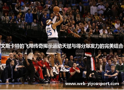 文斯卡特的飞翔传奇揭示运动天赋与得分爆发力的完美结合