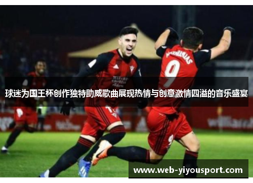 球迷为国王杯创作独特助威歌曲展现热情与创意激情四溢的音乐盛宴