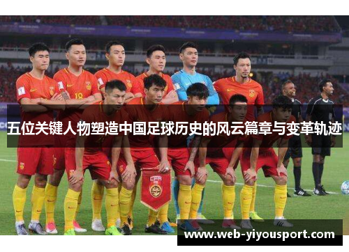 五位关键人物塑造中国足球历史的风云篇章与变革轨迹